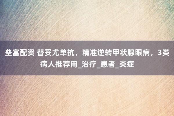 垒富配资 替妥尤单抗，精准逆转甲状腺眼病，3类病人推荐用_治疗_患者_炎症