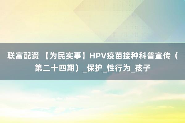 联富配资 【为民实事】HPV疫苗接种科普宣传（第二十四期）_保护_性行为_孩子