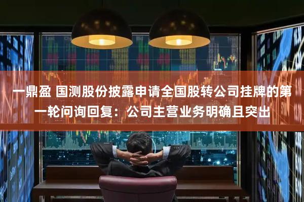 一鼎盈 国测股份披露申请全国股转公司挂牌的第一轮问询回复：公司主营业务明确且突出