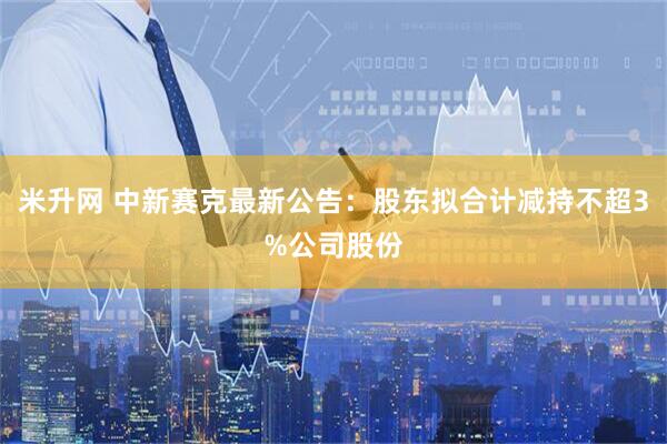 米升网 中新赛克最新公告：股东拟合计减持不超3%公司股份