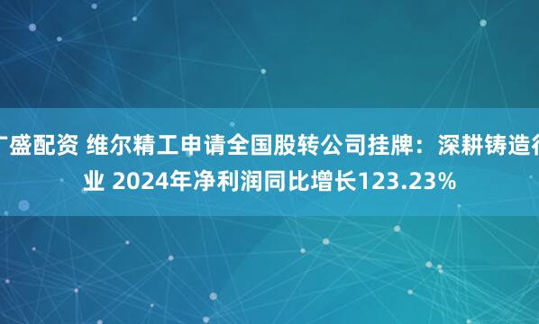 广盛配资 维尔精工申请全国股转公司挂牌：深耕铸造行业 2024年净利润同比增长123.23%