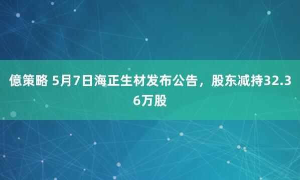 億策略 5月7日海正生材发布公告，股东减持32.36万股