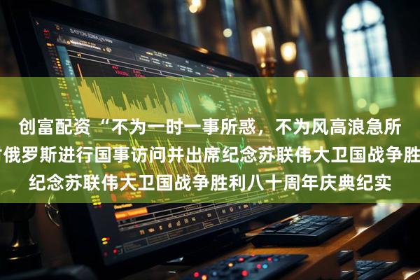 创富配资 “不为一时一事所惑，不为风高浪急所扰”——习近平主席对俄罗斯进行国事访问并出席纪念苏联伟大卫国战争胜利八十周年庆典纪实