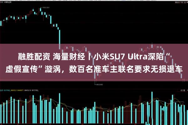 融胜配资 海量财经丨小米SU7 Ultra深陷“虚假宣传”漩涡，数百名准车主联名要求无损退车
