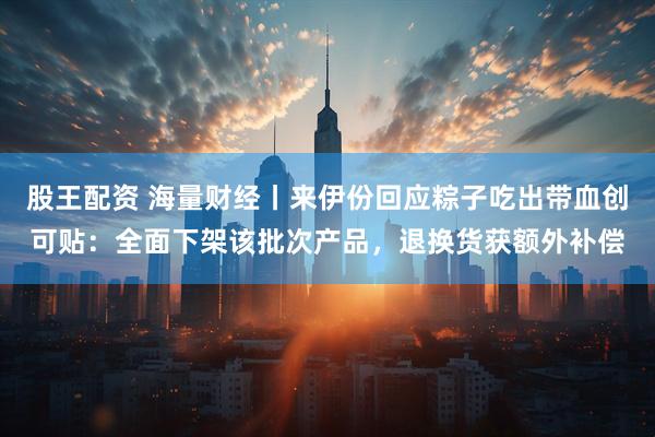 股王配资 海量财经丨来伊份回应粽子吃出带血创可贴：全面下架该批次产品，退换货获额外补偿