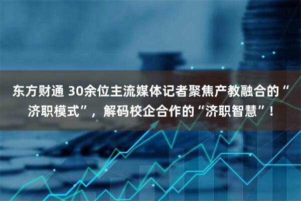 东方财通 30余位主流媒体记者聚焦产教融合的“济职模式”，解码校企合作的“济职智慧”！