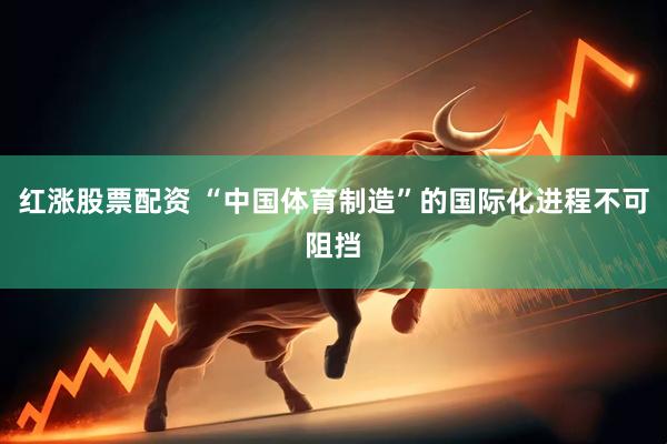 红涨股票配资 “中国体育制造”的国际化进程不可阻挡