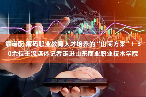 靠谱配 解码职业教育人才培养的“山商方案”！30余位主流媒体记者走进山东商业职业技术学院