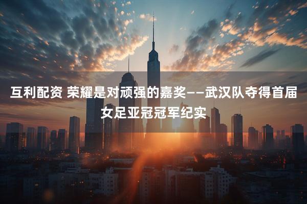 互利配资 荣耀是对顽强的嘉奖——武汉队夺得首届女足亚冠冠军纪实