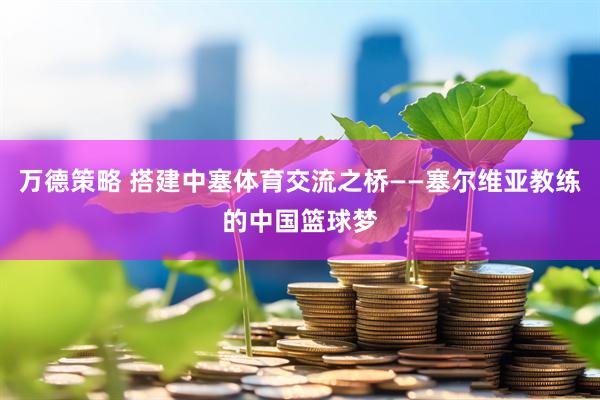 万德策略 搭建中塞体育交流之桥——塞尔维亚教练的中国篮球梦
