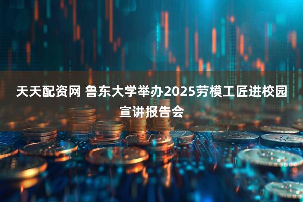 天天配资网 鲁东大学举办2025劳模工匠进校园宣讲报告会