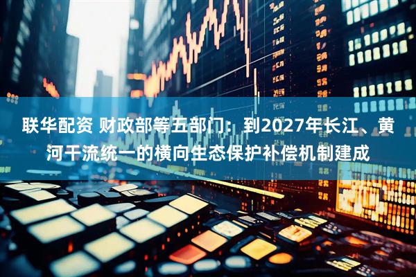 联华配资 财政部等五部门：到2027年长江、黄河干流统一的横向生态保护补偿机制建成