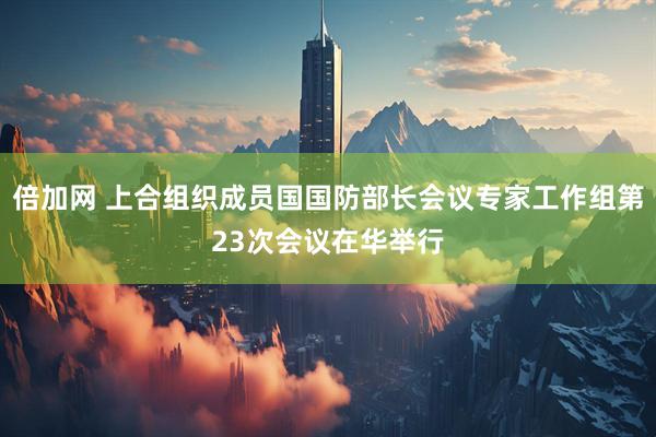 倍加网 上合组织成员国国防部长会议专家工作组第23次会议在华举行