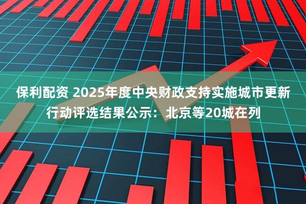 保利配资 2025年度中央财政支持实施城市更新行动评选结果公示：北京等20城在列