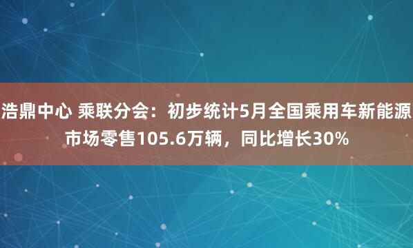 浩鼎中心 乘联分会：初步统计5月全国乘用车新能源市场零售105.6万辆，同比增长30%
