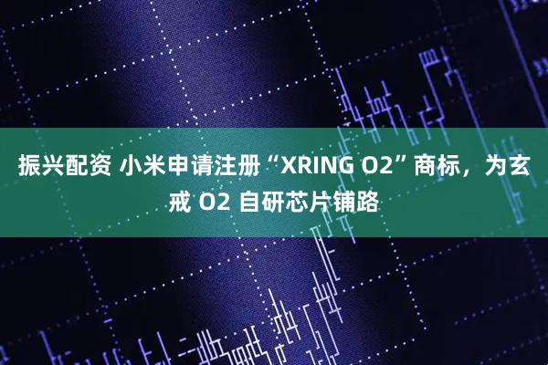 振兴配资 小米申请注册“XRING O2”商标，为玄戒 O2 自研芯片铺路