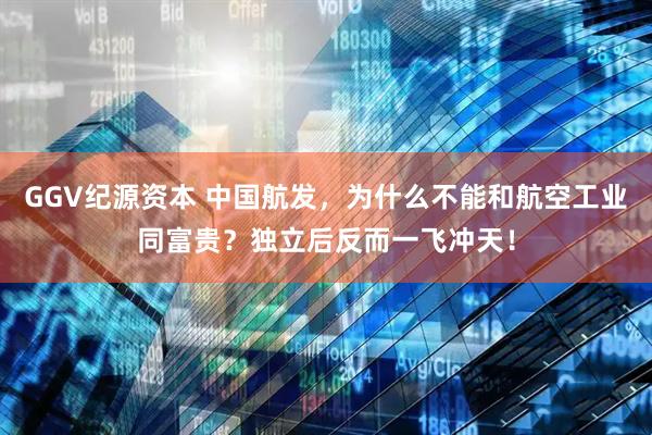 GGV纪源资本 中国航发，为什么不能和航空工业同富贵？独立后反而一飞冲天！