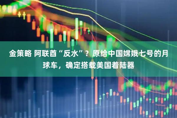 金策略 阿联酋“反水”？原给中国嫦娥七号的月球车，确定搭载美国着陆器