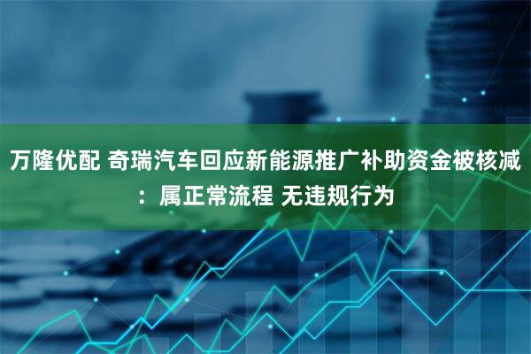 万隆优配 奇瑞汽车回应新能源推广补助资金被核减：属正常流程 无违规行为