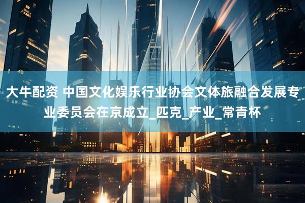 大牛配资 中国文化娱乐行业协会文体旅融合发展专业委员会在京成立_匹克_产业_常青杯
