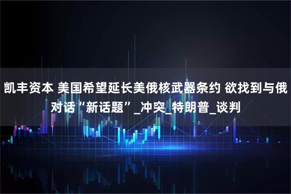 凯丰资本 美国希望延长美俄核武器条约 欲找到与俄对话“新话题”_冲突_特朗普_谈判