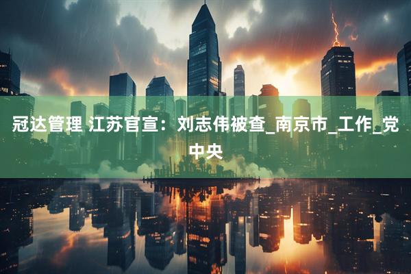 冠达管理 江苏官宣：刘志伟被查_南京市_工作_党中央