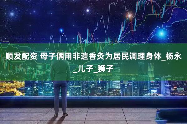 顺发配资 母子俩用非遗香灸为居民调理身体_杨永_儿子_狮子