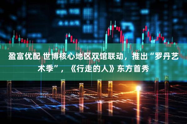 盈富优配 世博核心地区双馆联动，推出“罗丹艺术季”，《行走的人》东方首秀