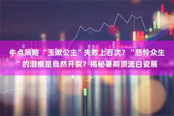 牛点策略 “玉漱公主”失败上百次？“悲怜众生”的泪痕是自然开裂？揭秘暑期顶流白瓷展