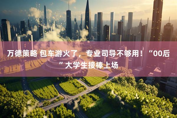 万德策略 包车游火了，专业司导不够用！“00后”大学生接棒上场