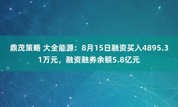 鼎茂策略 大全能源：8月15日融资买入4895.31万元，融资融券余额5.8亿元