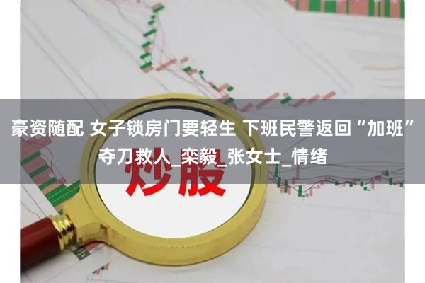豪资随配 女子锁房门要轻生 下班民警返回“加班”夺刀救人_栾毅_张女士_情绪