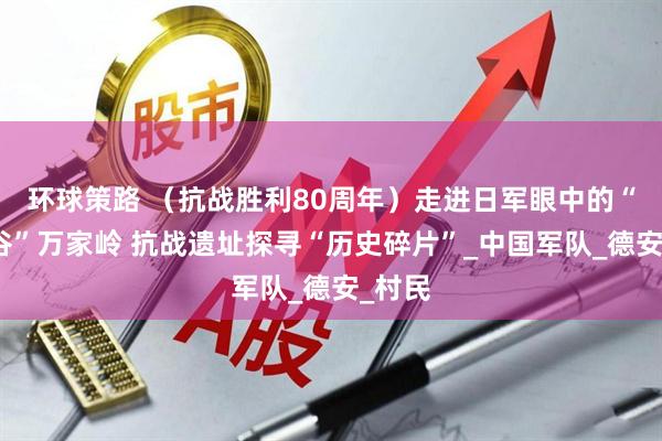 环球策路 （抗战胜利80周年）走进日军眼中的“地狱谷”万家岭 抗战遗址探寻“历史碎片”_中国军队_德安_村民