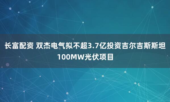 长富配资 双杰电气拟不超3.7亿投资吉尔吉斯斯坦100MW光伏项目