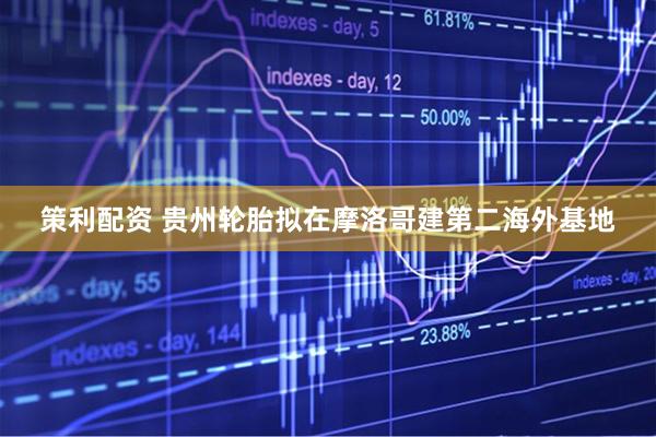 策利配资 贵州轮胎拟在摩洛哥建第二海外基地