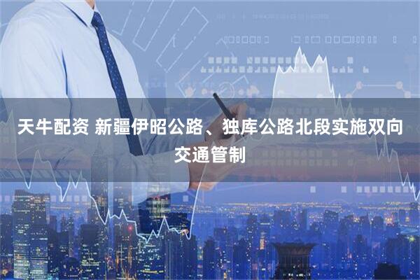 天牛配资 新疆伊昭公路、独库公路北段实施双向交通管制