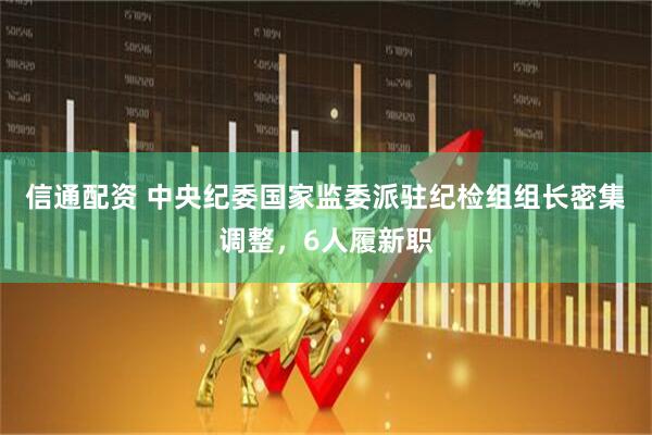 信通配资 中央纪委国家监委派驻纪检组组长密集调整，6人履新职