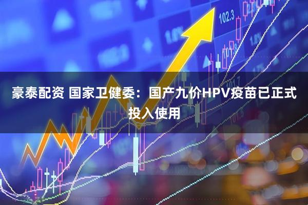 豪泰配资 国家卫健委：国产九价HPV疫苗已正式投入使用