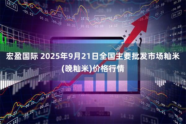 宏盈国际 2025年9月21日全国主要批发市场籼米(晚籼米)价格行情