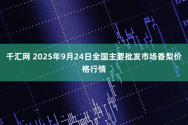 千汇网 2025年9月24日全国主要批发市场香梨价格行情