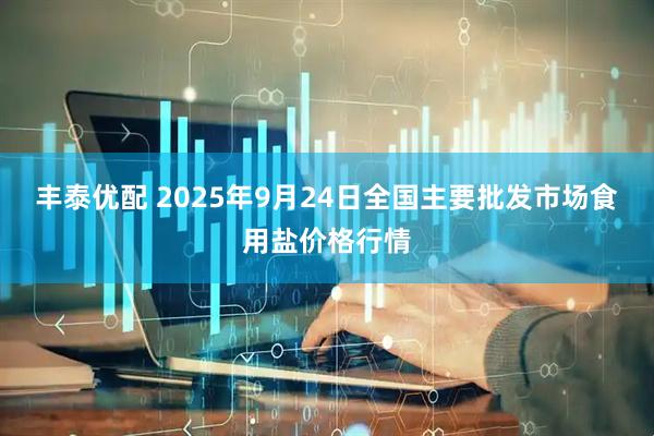 丰泰优配 2025年9月24日全国主要批发市场食用盐价格行情