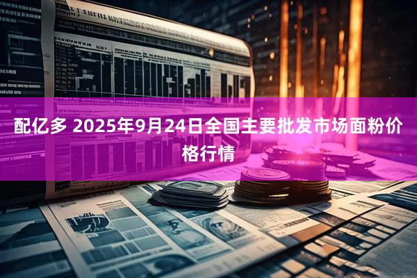 配亿多 2025年9月24日全国主要批发市场面粉价格行情