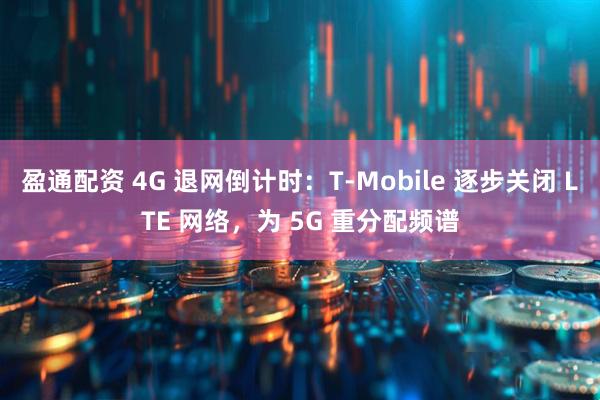 盈通配资 4G 退网倒计时：T-Mobile 逐步关闭 LTE 网络，为 5G 重分配频谱