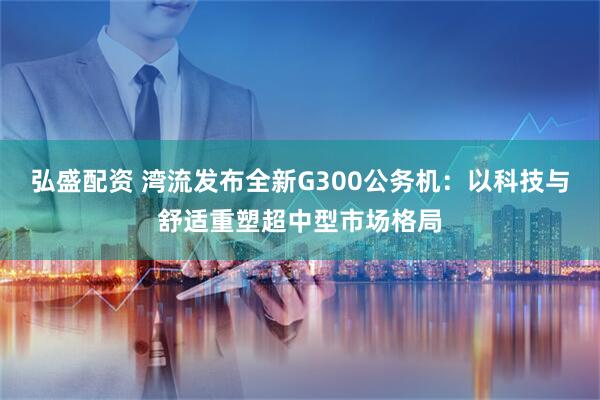 弘盛配资 湾流发布全新G300公务机：以科技与舒适重塑超中型市场格局