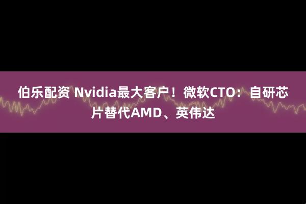 伯乐配资 Nvidia最大客户！微软CTO：自研芯片替代AMD、英伟达