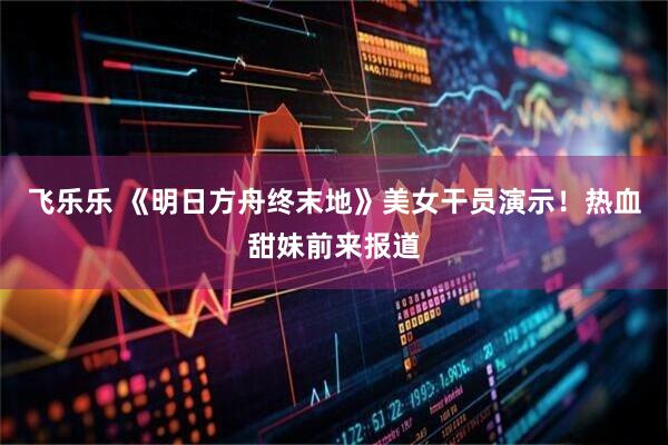 飞乐乐 《明日方舟终末地》美女干员演示！热血甜妹前来报道