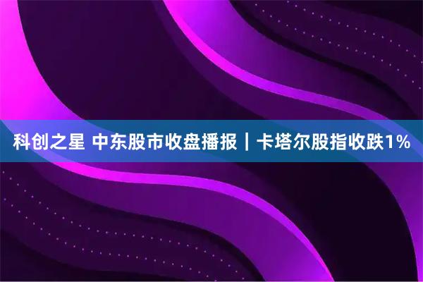 科创之星 中东股市收盘播报｜卡塔尔股指收跌1%