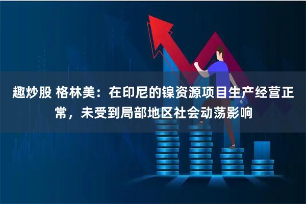 趣炒股 格林美：在印尼的镍资源项目生产经营正常，未受到局部地区社会动荡影响