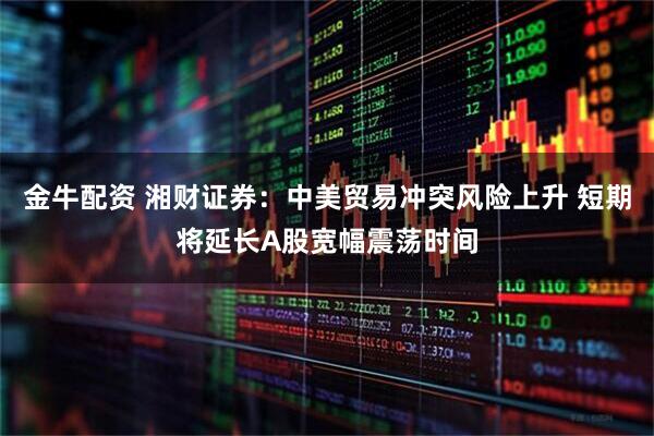 金牛配资 湘财证券：中美贸易冲突风险上升 短期将延长A股宽幅震荡时间