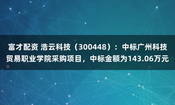 富才配资 浩云科技（300448）：中标广州科技贸易职业学院采购项目，中标金额为143.06万元